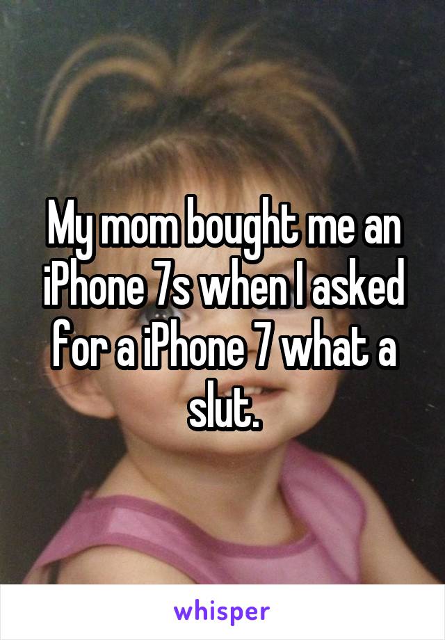My mom bought me an iPhone 7s when I asked for a iPhone 7 what a slut.