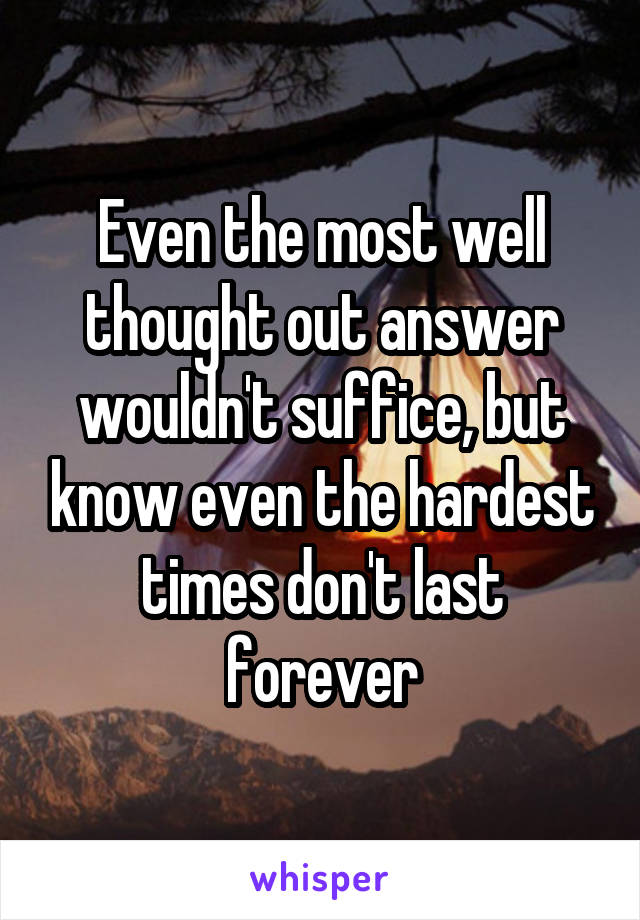 Even the most well thought out answer wouldn't suffice, but know even the hardest times don't last forever