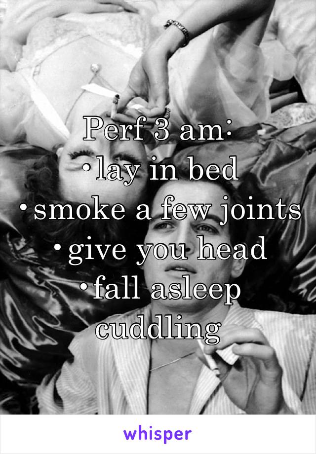 Perf 3 am: 
•lay in bed
•smoke a few joints
•give you head
•fall asleep cuddling