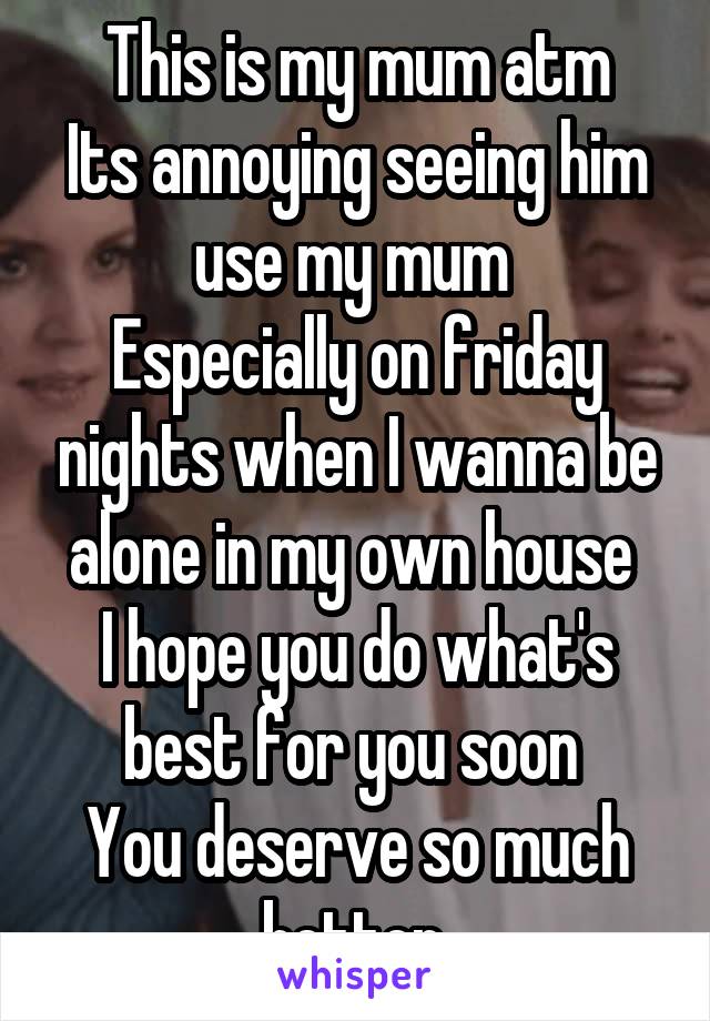 This is my mum atm
Its annoying seeing him use my mum 
Especially on friday nights when I wanna be alone in my own house 
I hope you do what's best for you soon 
You deserve so much better 