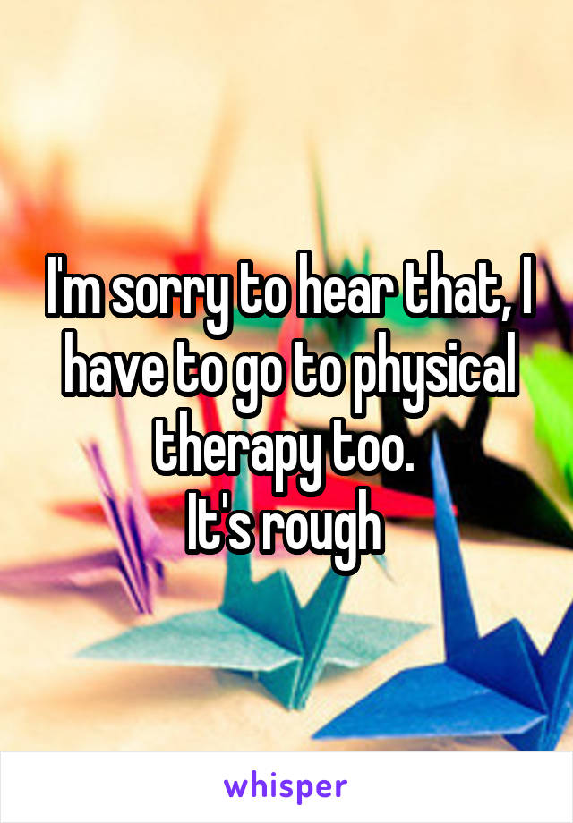 I'm sorry to hear that, I have to go to physical therapy too. 
It's rough 
