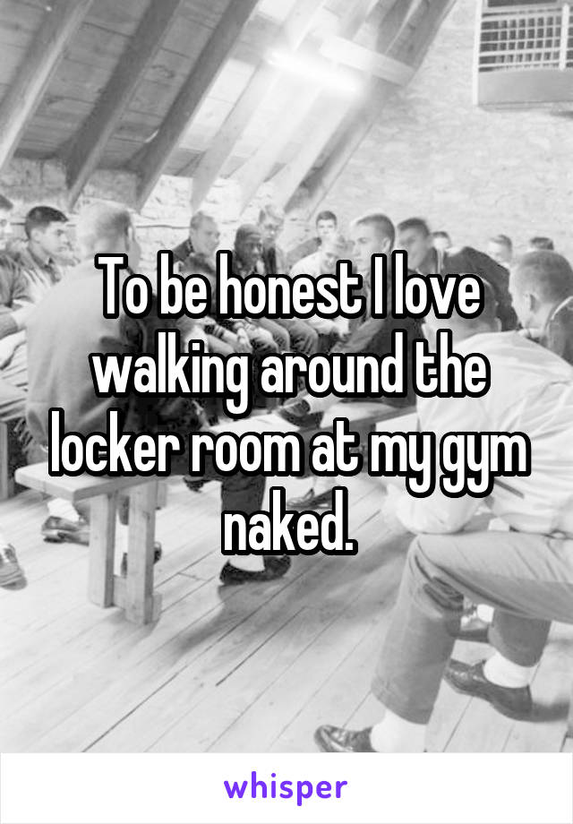 To be honest I love walking around the locker room at my gym naked.