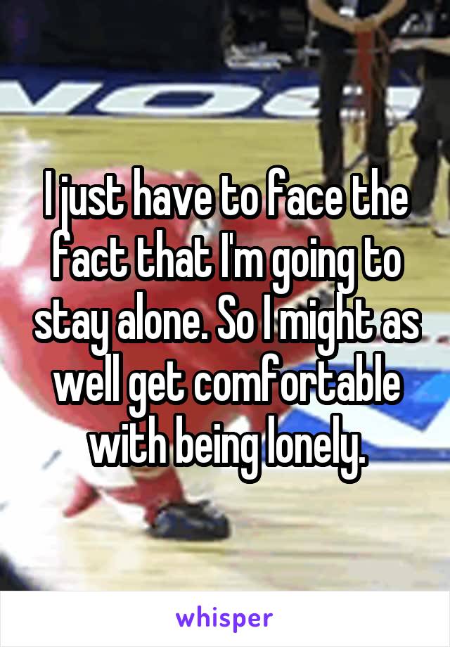 I just have to face the fact that I'm going to stay alone. So I might as well get comfortable with being lonely.