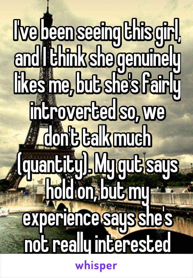 I've been seeing this girl, and I think she genuinely likes me, but she's fairly introverted so, we don't talk much (quantity). My gut says hold on, but my experience says she's not really interested