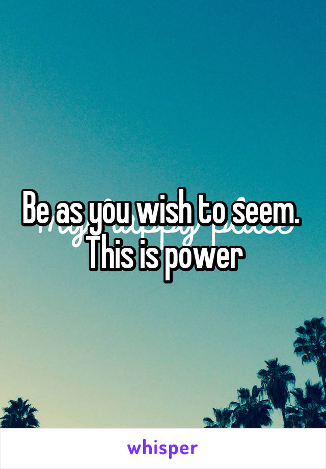 Be as you wish to seem. 
This is power