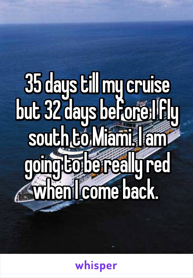 35 days till my cruise but 32 days before I fly south to Miami. I am going to be really red when I come back. 