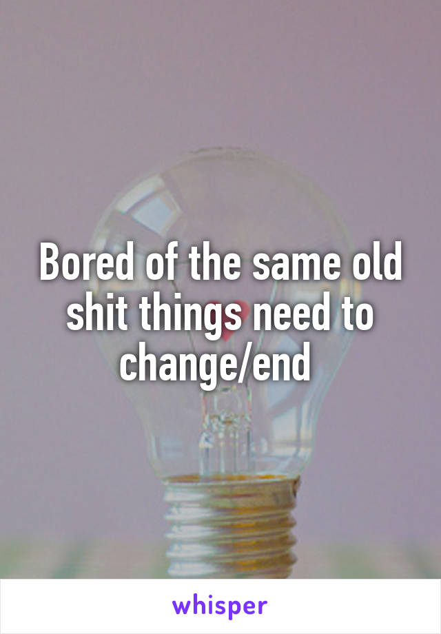 Bored of the same old shit things need to change/end 