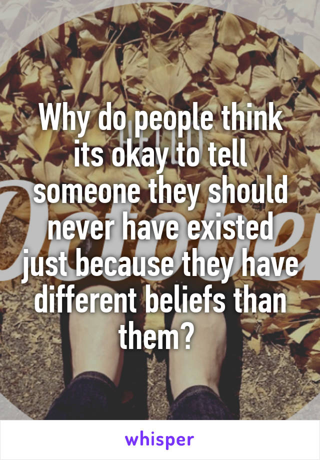 Why do people think its okay to tell someone they should never have existed just because they have different beliefs than them? 