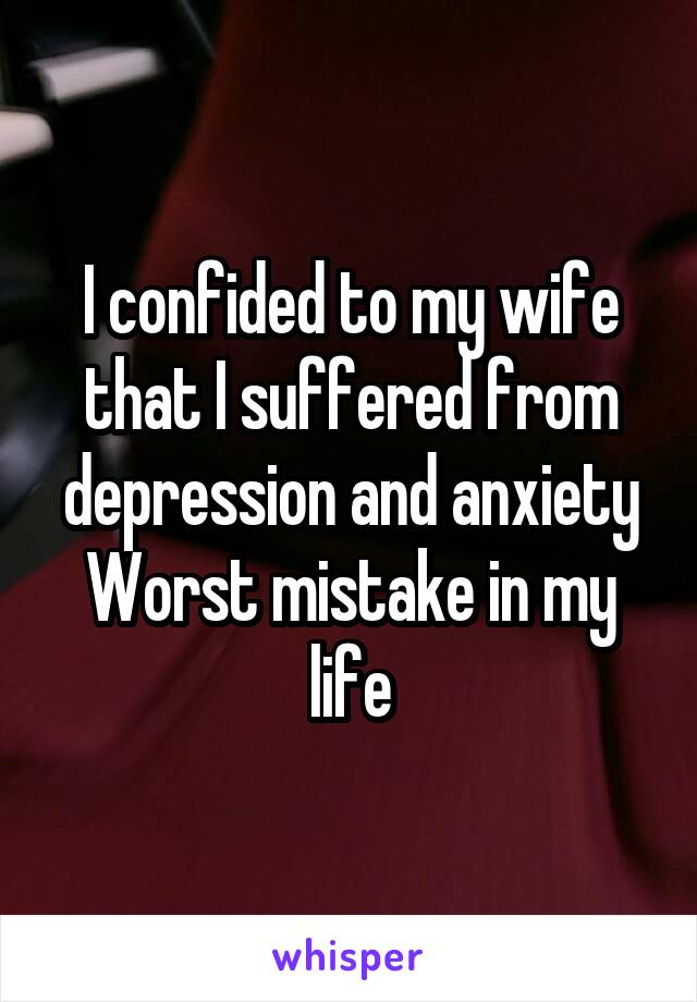 I confided to my wife that I suffered from depression and anxiety
Worst mistake in my life
