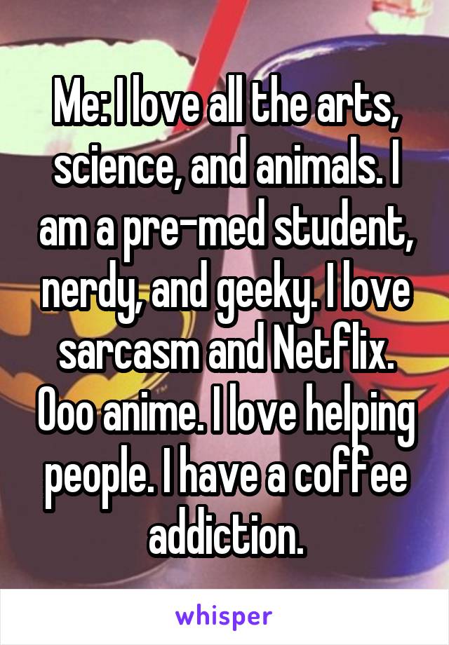 Me: I love all the arts, science, and animals. I am a pre-med student, nerdy, and geeky. I love sarcasm and Netflix. Ooo anime. I love helping people. I have a coffee addiction.
