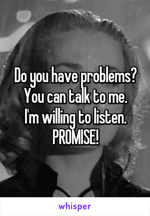Do you have problems?
You can talk to me.
I'm willing to listen.
PROMISE!