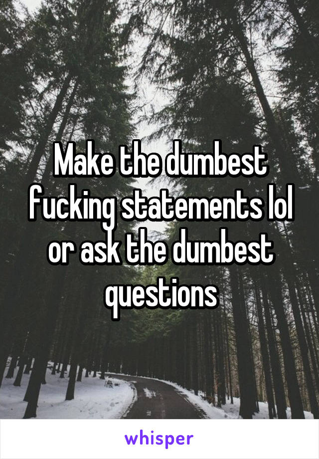 Make the dumbest fucking statements lol or ask the dumbest questions