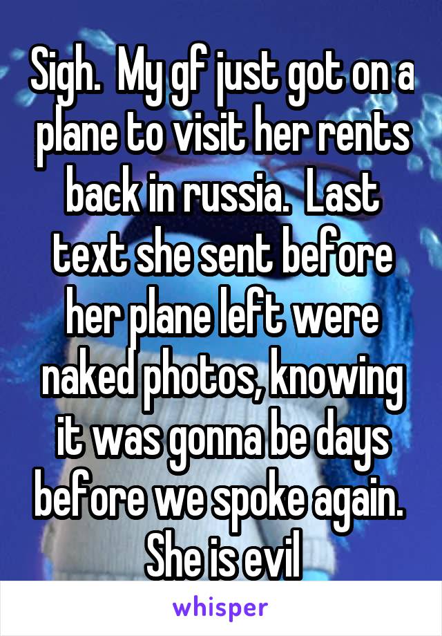 Sigh.  My gf just got on a plane to visit her rents back in russia.  Last text she sent before her plane left were naked photos, knowing it was gonna be days before we spoke again.  She is evil