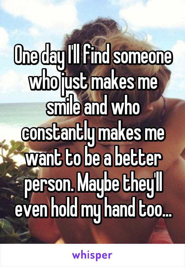 One day I'll find someone who just makes me smile and who constantly makes me want to be a better person. Maybe they'll even hold my hand too...