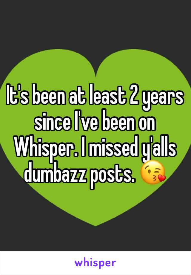 It's been at least 2 years since I've been on Whisper. I missed y'alls dumbazz posts. 😘 