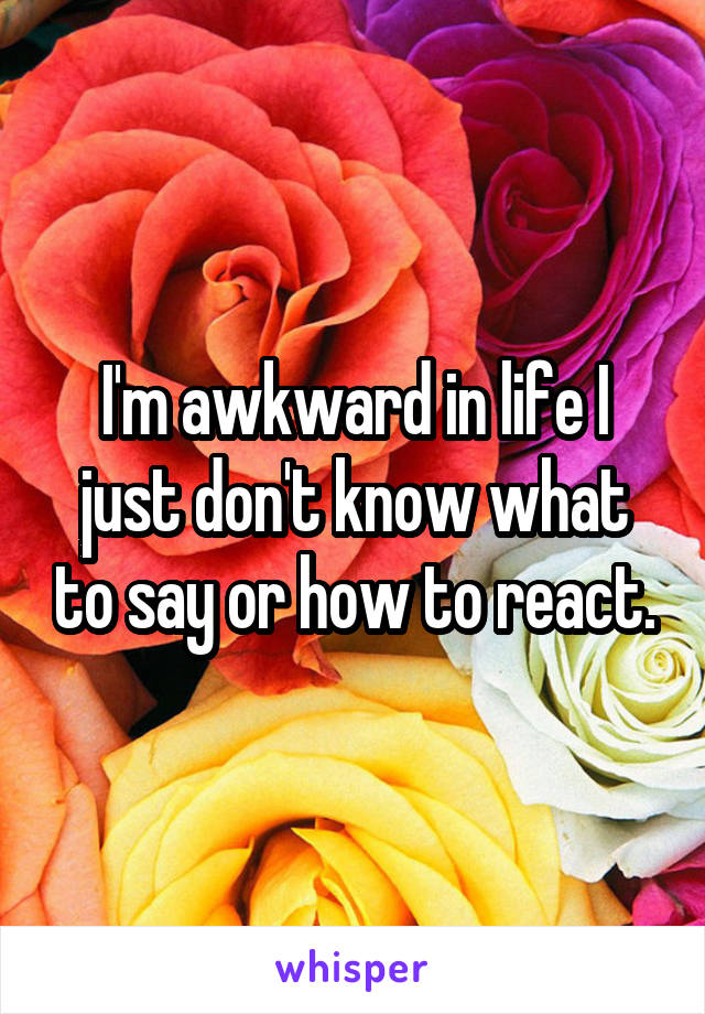 I'm awkward in life I just don't know what to say or how to react.
