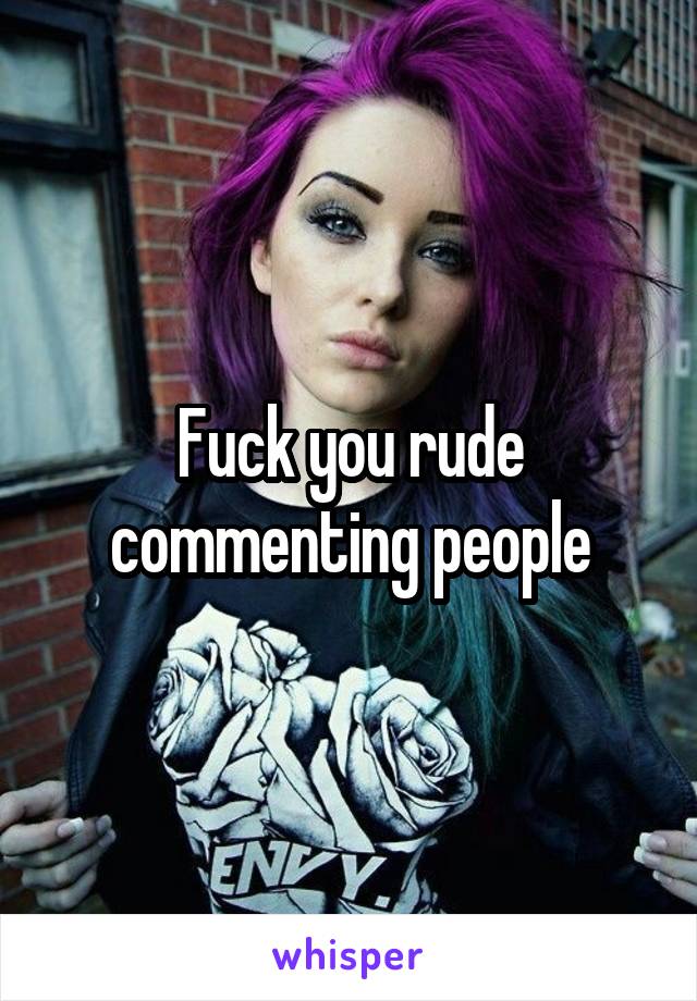 Fuck you rude commenting people
