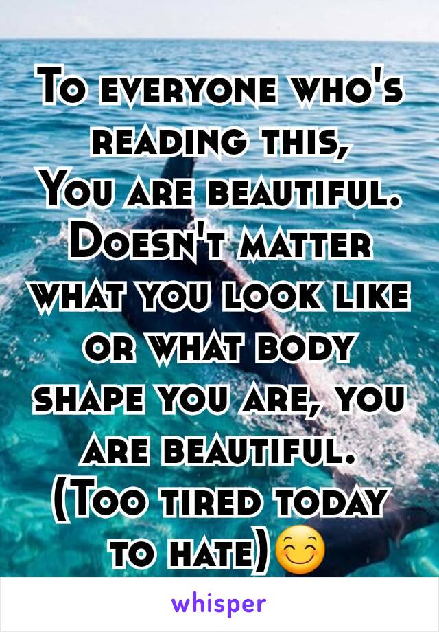 To everyone who's reading this,
You are beautiful.
Doesn't matter what you look like or what body shape you are, you are beautiful.
(Too tired today to hate)😊