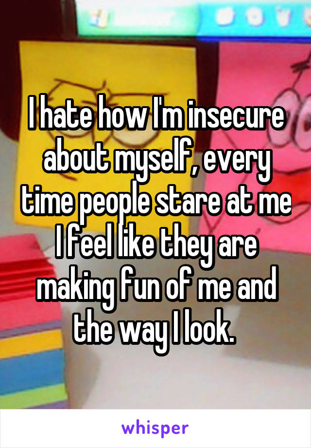 I hate how I'm insecure about myself, every time people stare at me I feel like they are making fun of me and the way I look. 