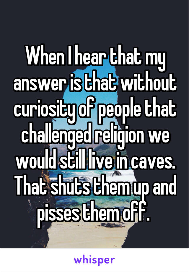 When I hear that my answer is that without curiosity of people that challenged religion we would still live in caves. That shuts them up and pisses them off. 