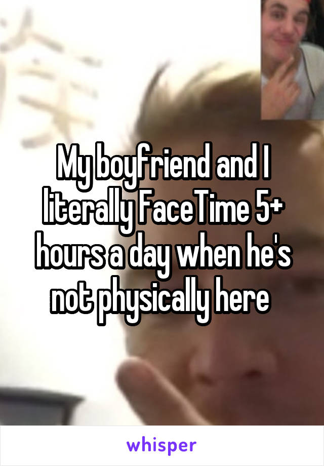 My boyfriend and I literally FaceTime 5+ hours a day when he's not physically here 
