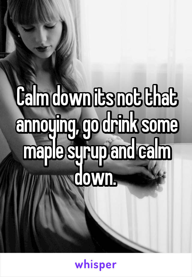 Calm down its not that annoying, go drink some maple syrup and calm down. 
