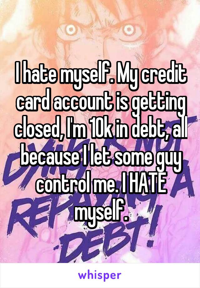 I hate myself. My credit card account is getting closed, I'm 10k in debt, all because I let some guy control me. I HATE myself.