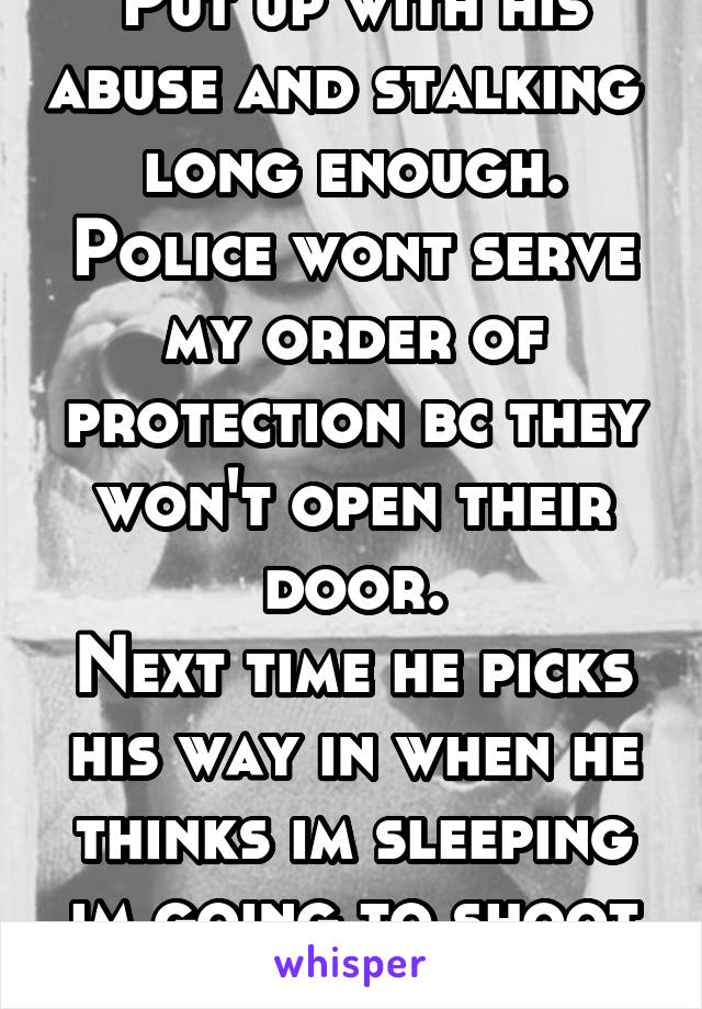 Put up with his abuse and stalking  long enough. Police wont serve my order of protection bc they won't open their door.
Next time he picks his way in when he thinks im sleeping im going to shoot him 