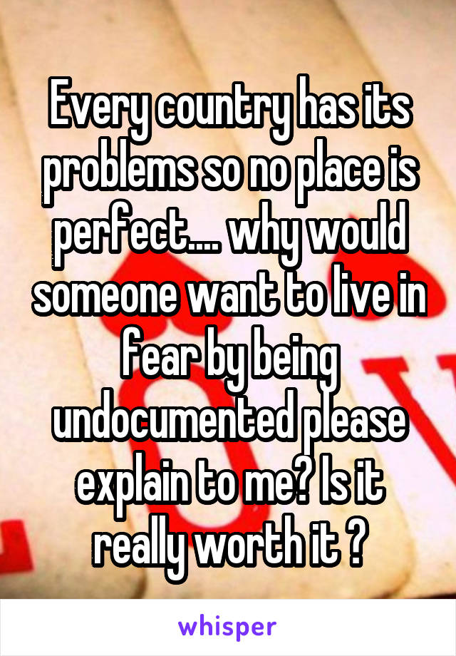 Every country has its problems so no place is perfect.... why would someone want to live in fear by being undocumented please explain to me? Is it really worth it ?