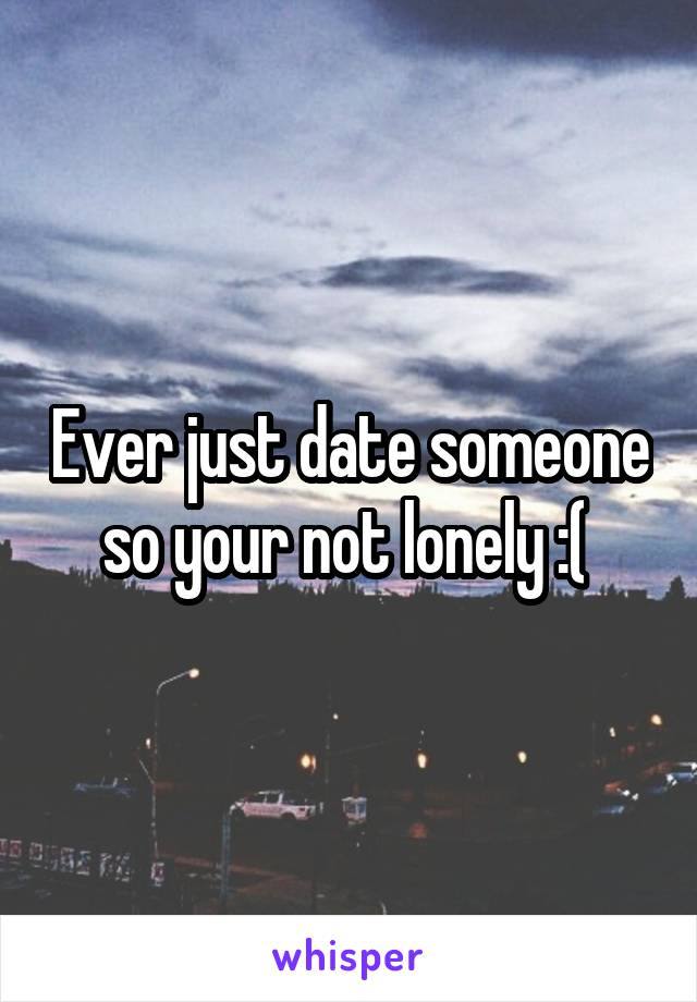 Ever just date someone so your not lonely :( 