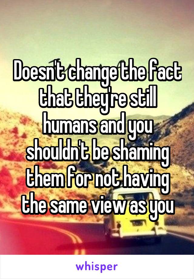 Doesn't change the fact that they're still humans and you shouldn't be shaming them for not having the same view as you