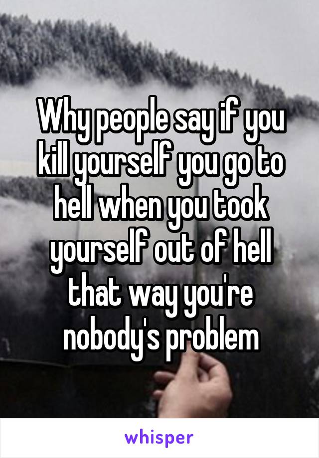 Why people say if you kill yourself you go to hell when you took yourself out of hell that way you're nobody's problem