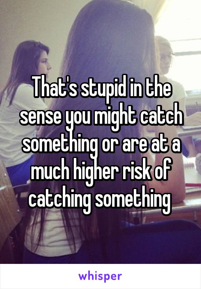 That's stupid in the sense you might catch something or are at a much higher risk of catching something 