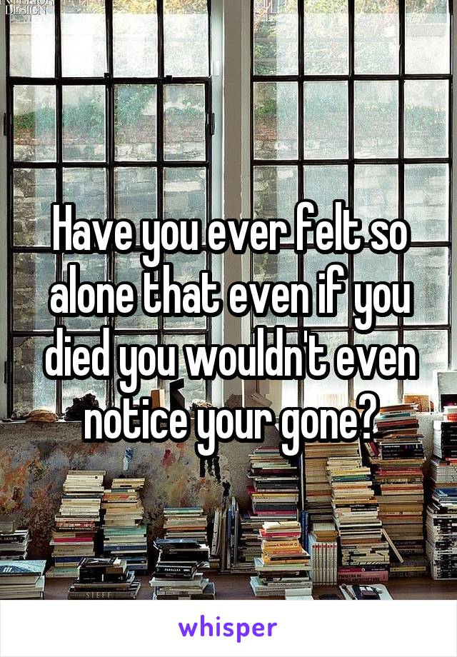 Have you ever felt so alone that even if you died you wouldn't even notice your gone?
