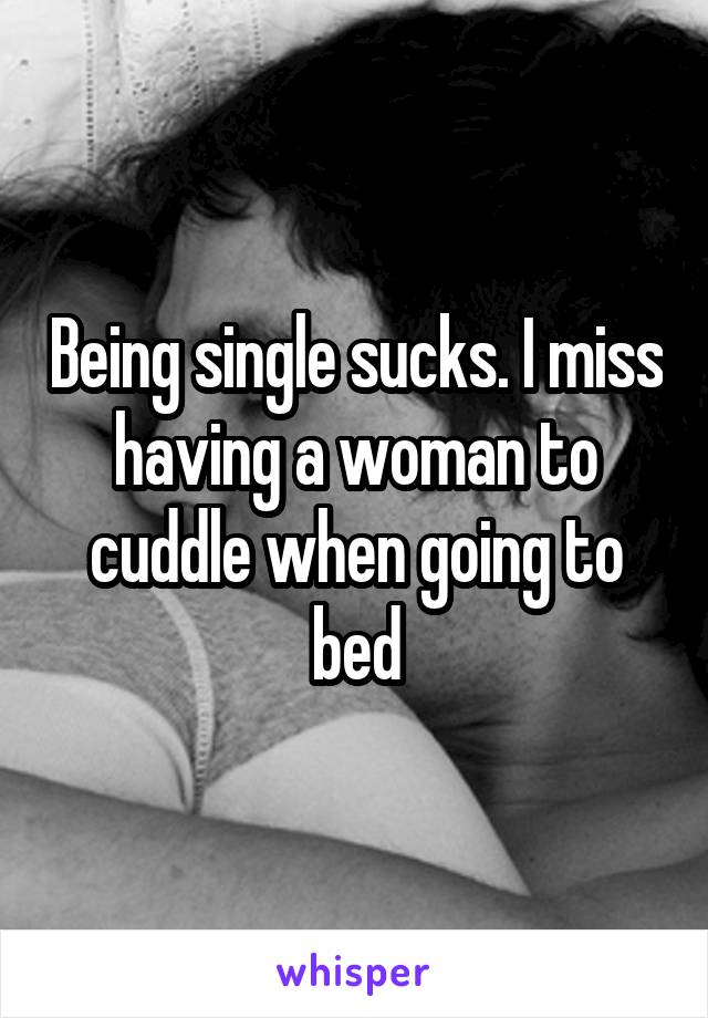 Being single sucks. I miss having a woman to cuddle when going to bed