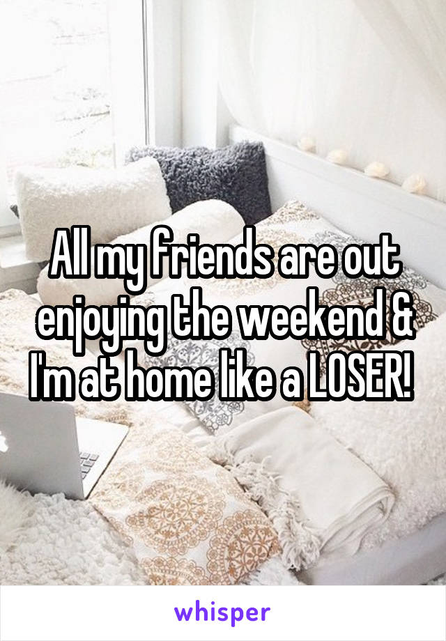 All my friends are out enjoying the weekend & I'm at home like a LOSER! 