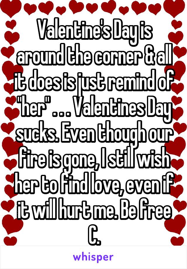 Valentine's Day is around the corner & all it does is just remind of "her" . . . Valentines Day sucks. Even though our fire is gone, I still wish her to find love, even if it will hurt me. Be free C.