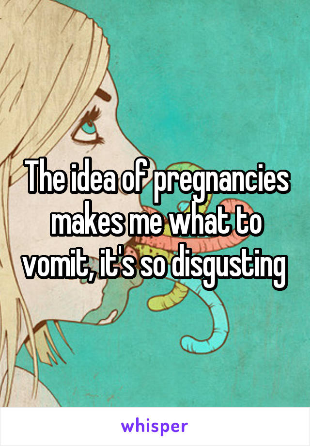 The idea of pregnancies makes me what to vomit, it's so disgusting 