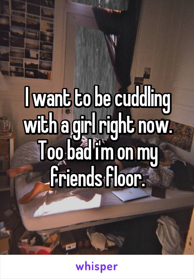 I want to be cuddling with a girl right now. Too bad i'm on my friends floor.