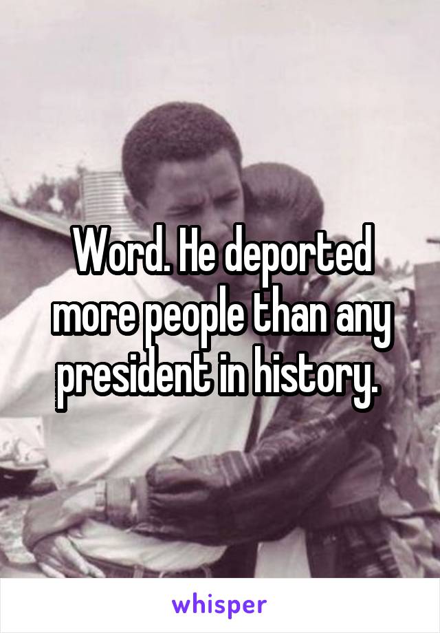 Word. He deported more people than any president in history. 