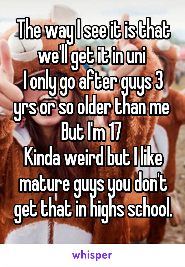 The way I see it is that we'll get it in uni 
I only go after guys 3 yrs or so older than me 
But I'm 17 
Kinda weird but I like mature guys you don't get that in highs school. 
