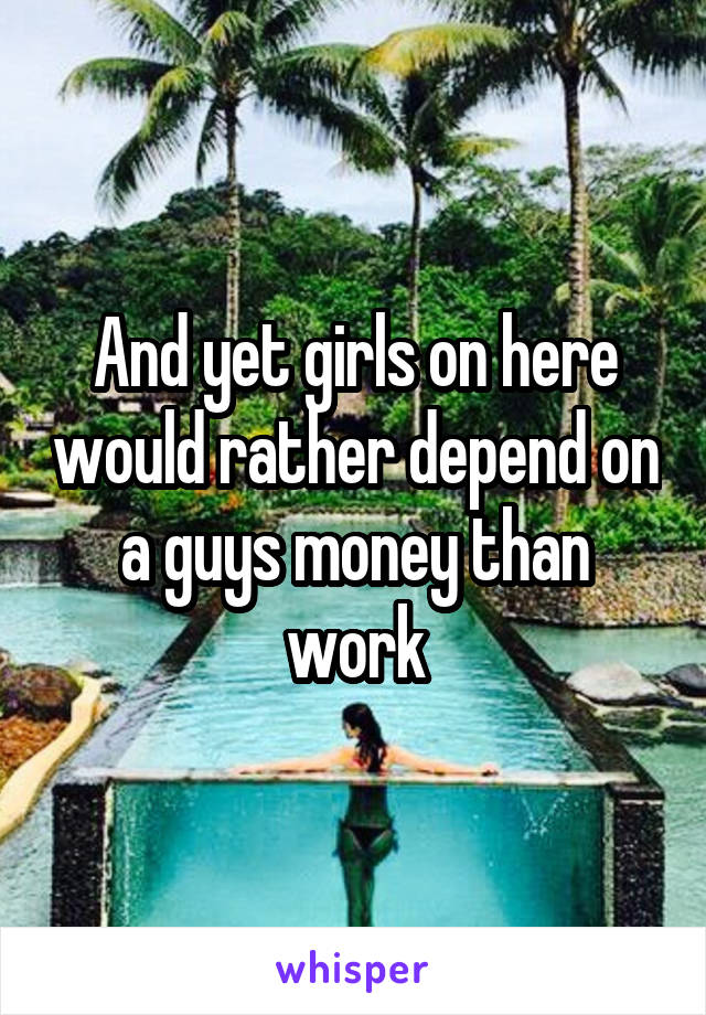 And yet girls on here would rather depend on a guys money than work