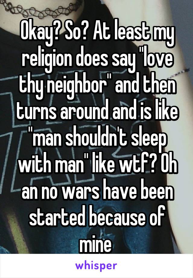 Okay? So? At least my religion does say "love thy neighbor" and then turns around and is like "man shouldn't sleep with man" like wtf? Oh an no wars have been started because of mine 