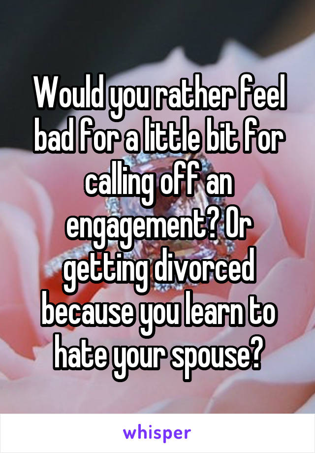 Would you rather feel bad for a little bit for calling off an engagement? Or getting divorced because you learn to hate your spouse?
