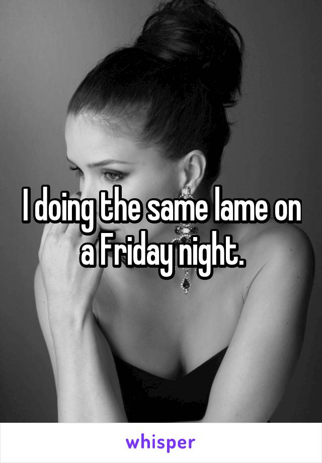 I doing the same lame on a Friday night.