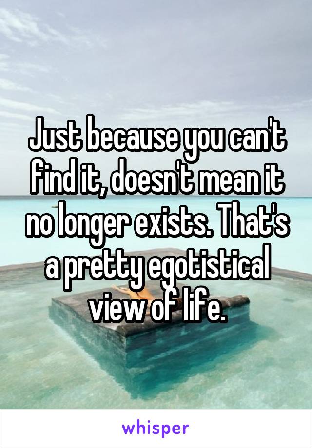 Just because you can't find it, doesn't mean it no longer exists. That's a pretty egotistical view of life.