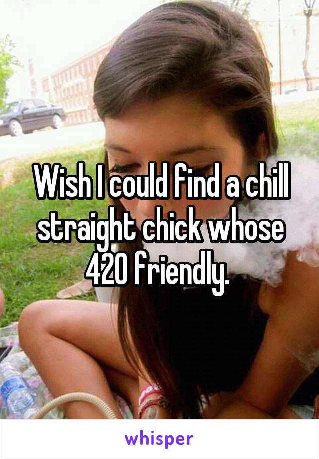 Wish I could find a chill straight chick whose 420 friendly. 