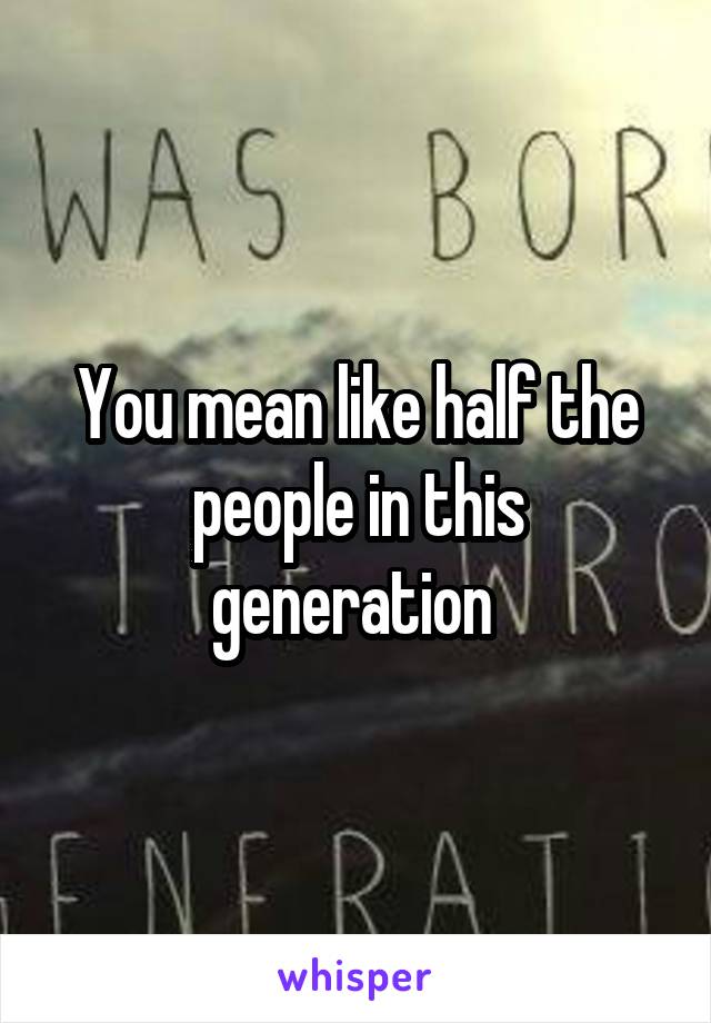 You mean like half the people in this generation 
