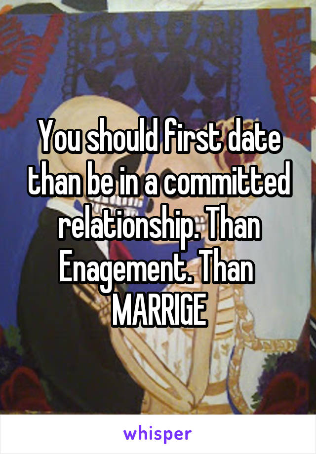 You should first date than be in a committed relationship. Than Enagement. Than 
MARRIGE