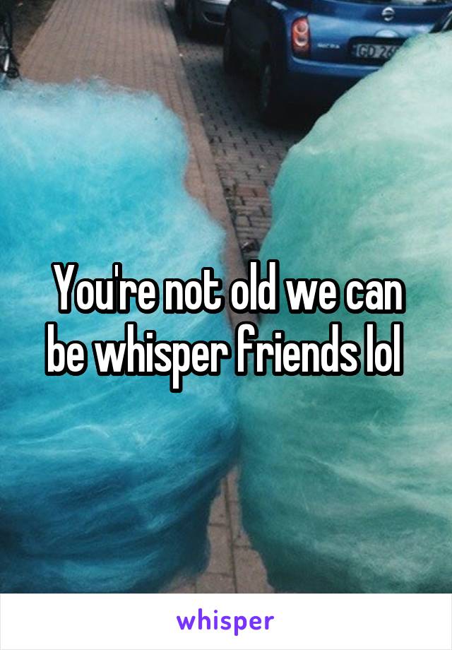 You're not old we can be whisper friends lol 